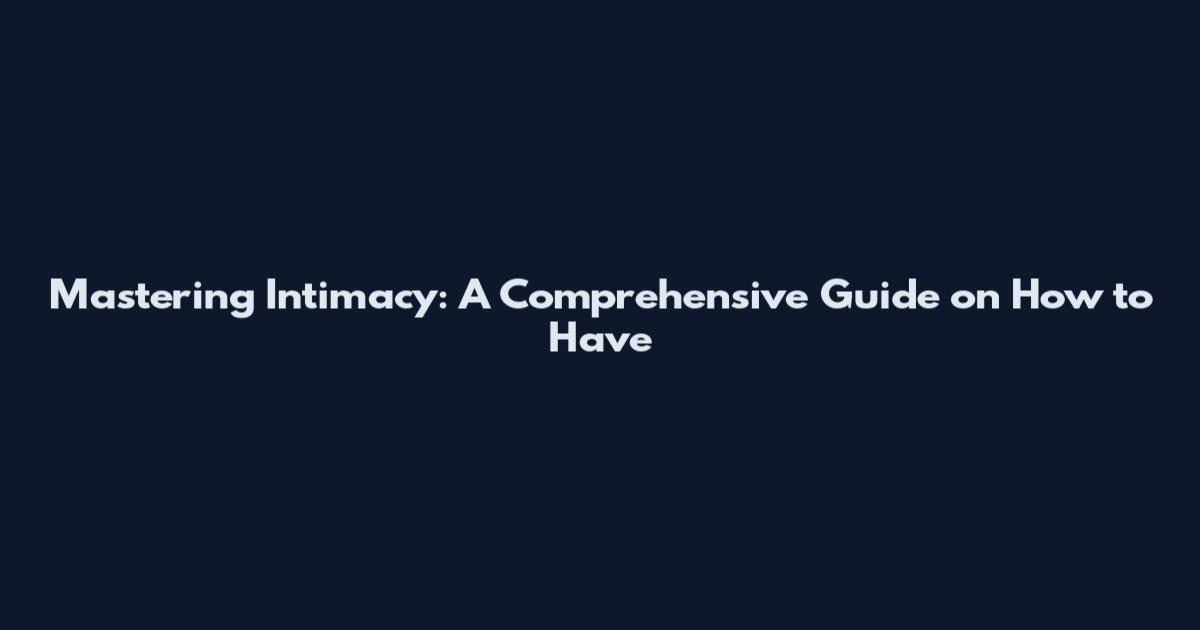 Mastering Intimacy: A Comprehensive Guide on How to Have