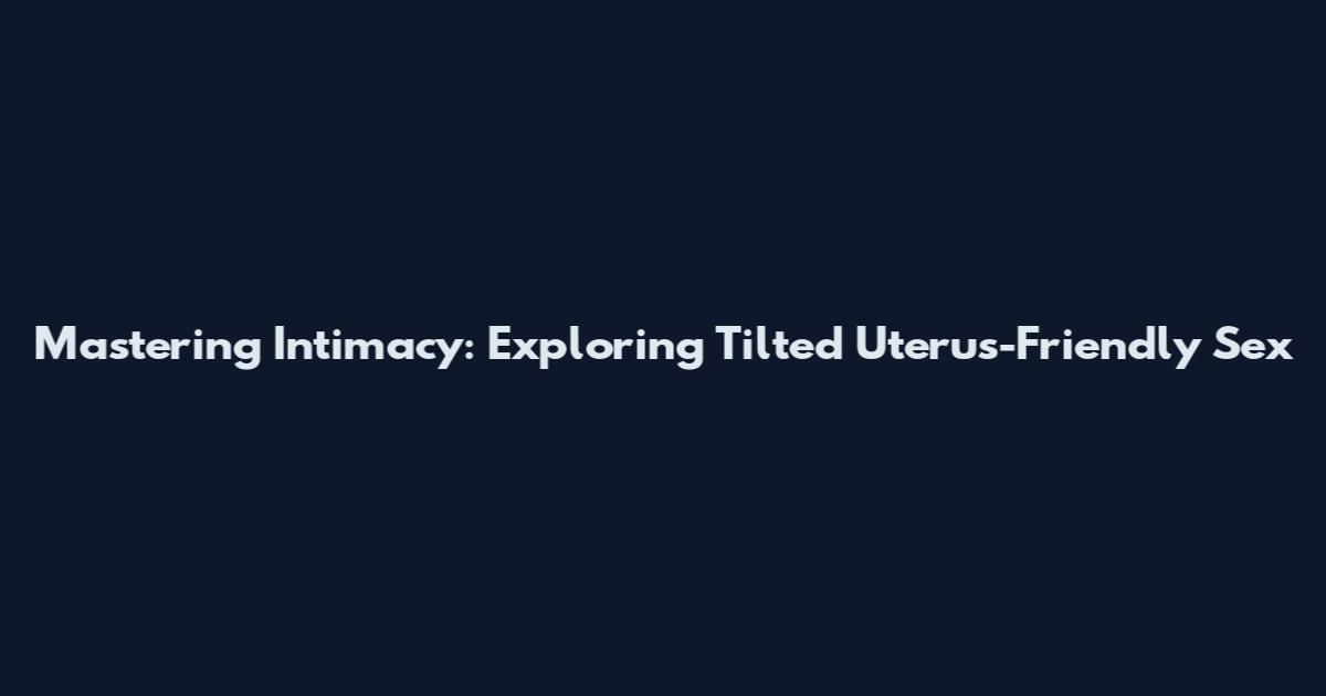 Mastering Intimacy: Exploring Tilted Uterus-Friendly Sex