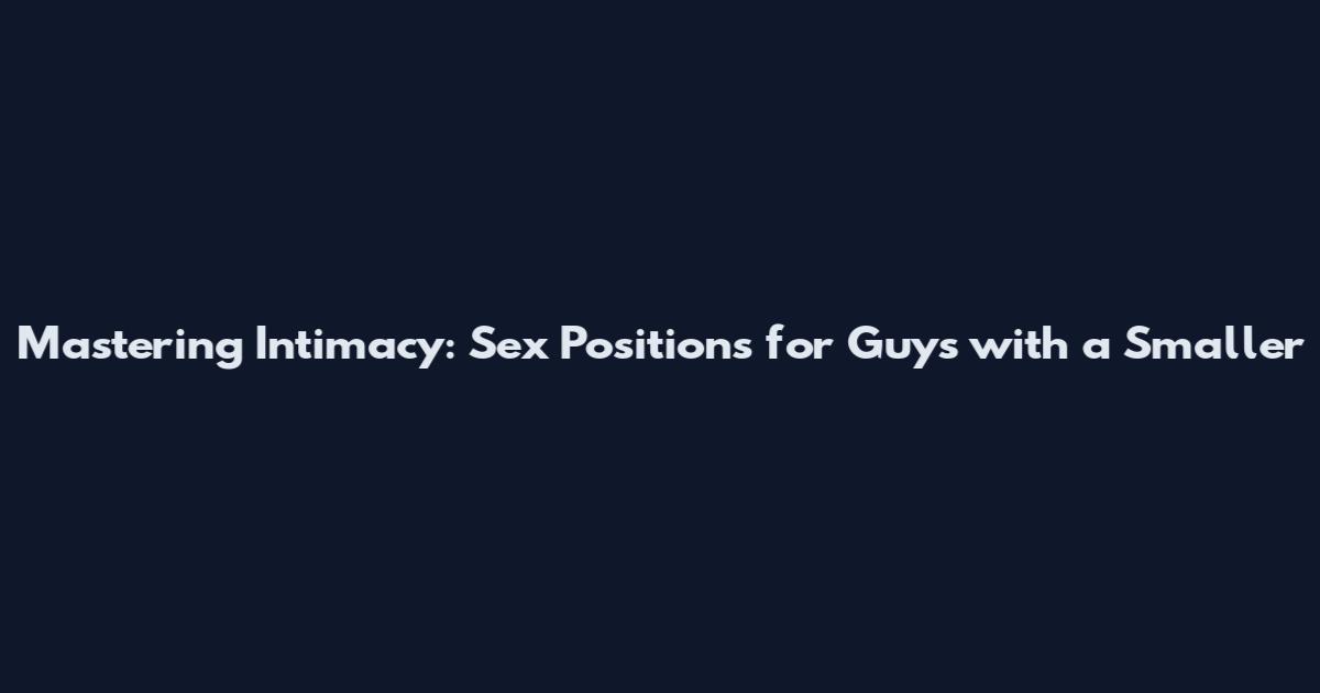 Mastering Intimacy: Sex Positions for Guys with a Smaller