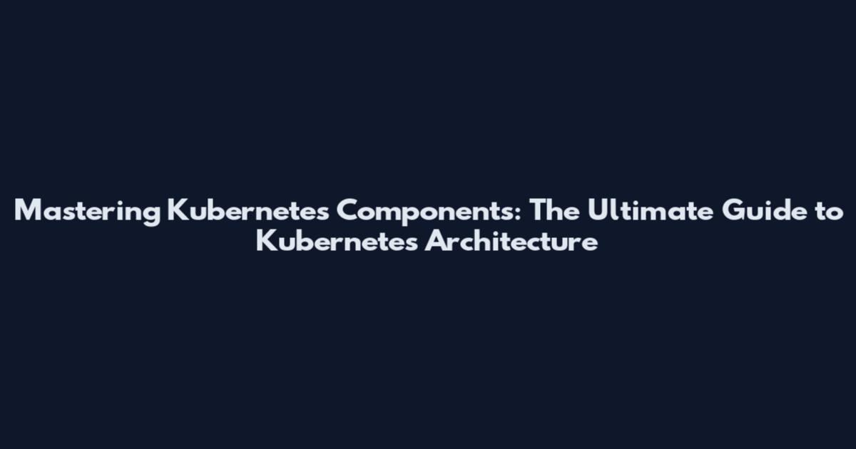 Mastering Kubernetes Components: The Ultimate Guide to Kubernetes Architecture