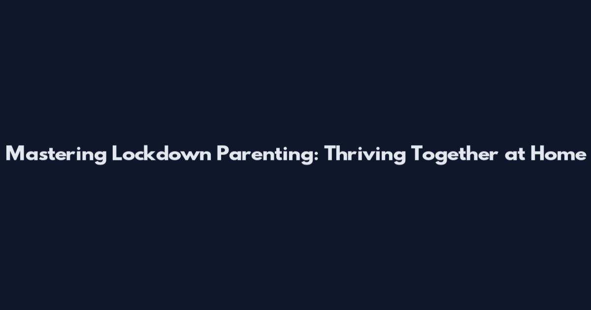 Mastering Lockdown Parenting: Thriving Together at Home