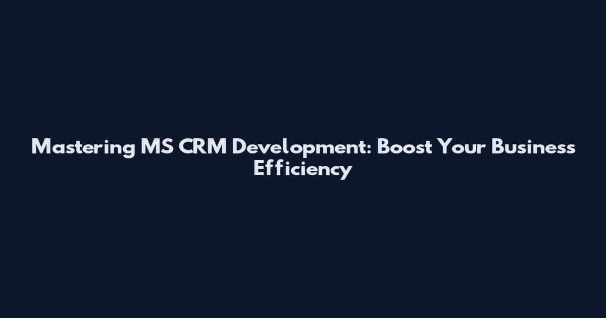 Mastering MS CRM Development: Boost Your Business Efficiency