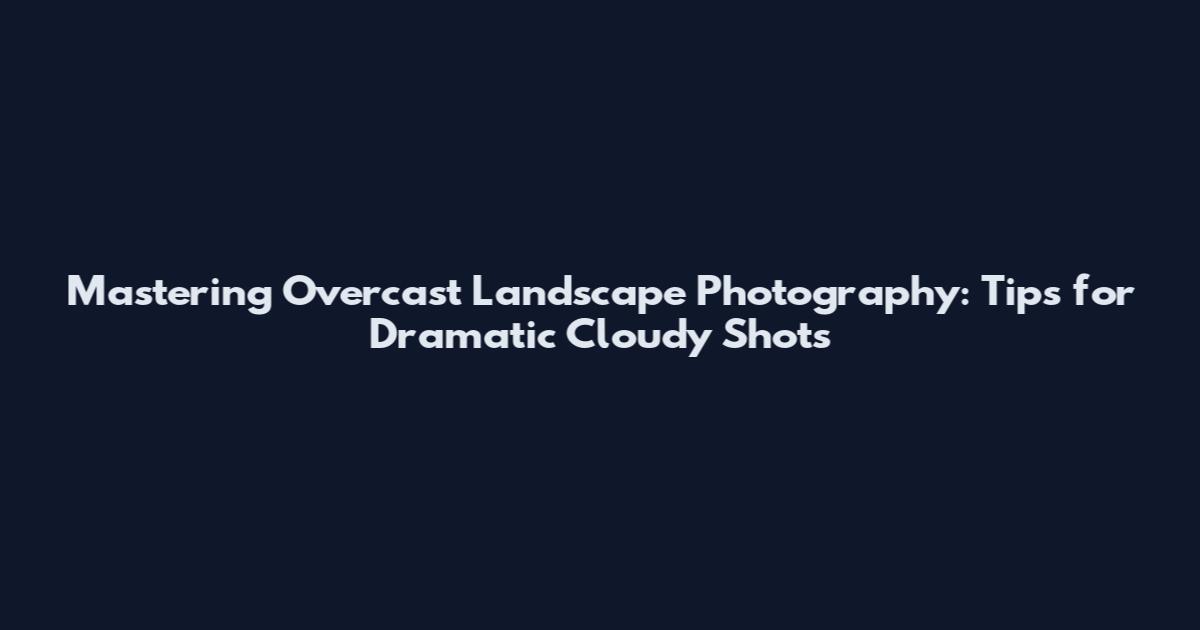 Mastering Overcast Landscape Photography: Tips for Dramatic Cloudy Shots