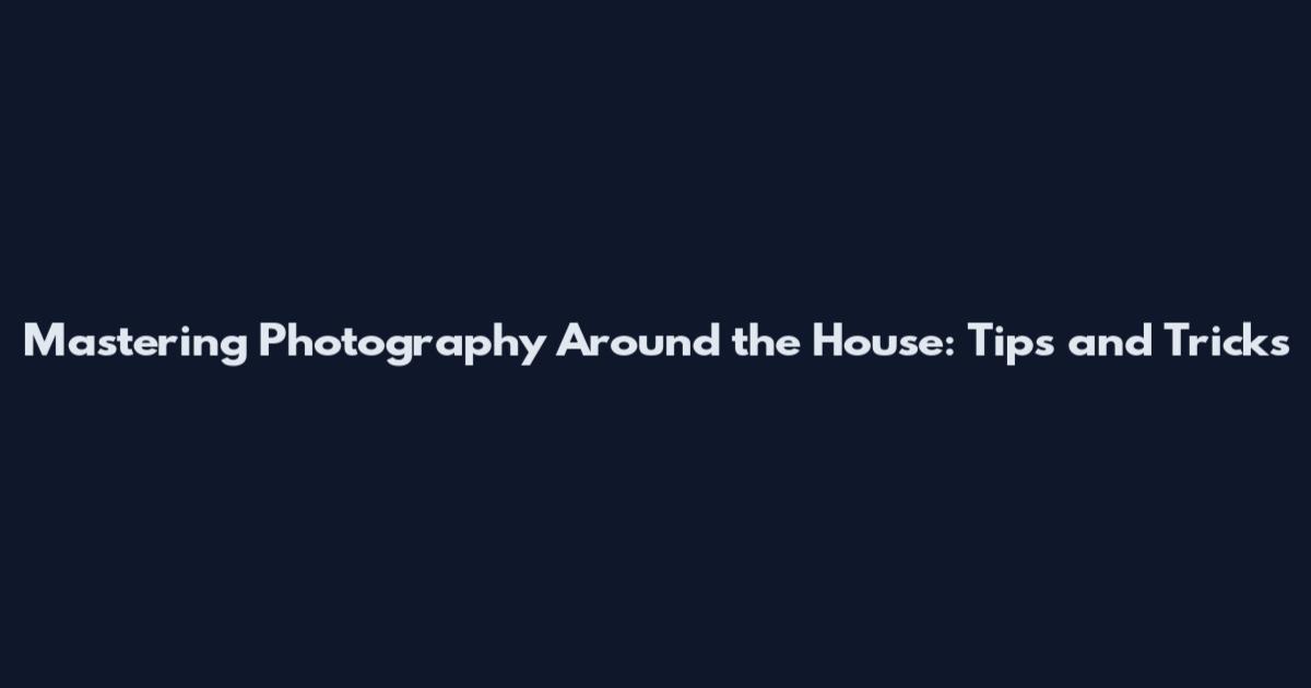 Mastering Photography Around the House: Tips and Tricks