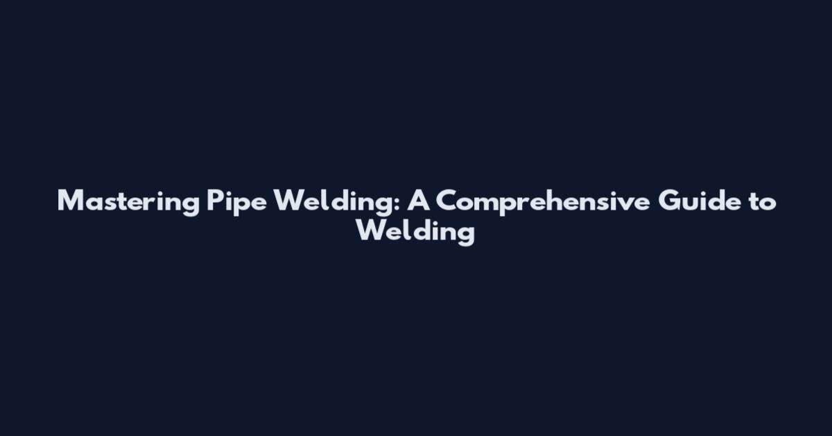 Mastering Pipe Welding: A Comprehensive Guide to Welding