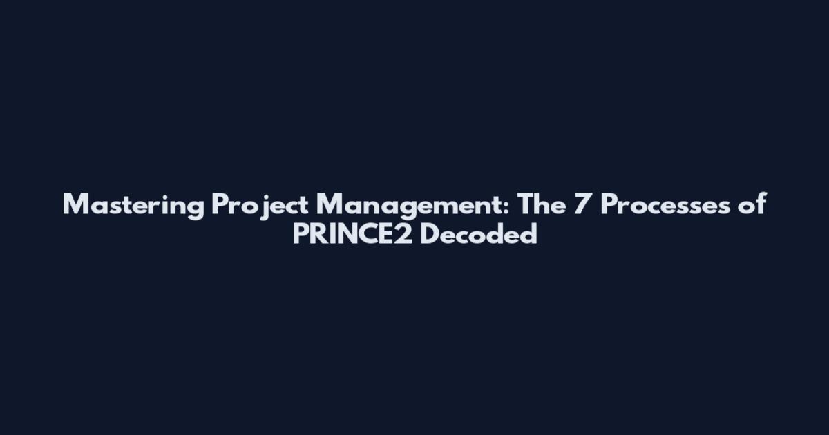 Mastering Project Management: The 7 Processes of PRINCE2 Decoded