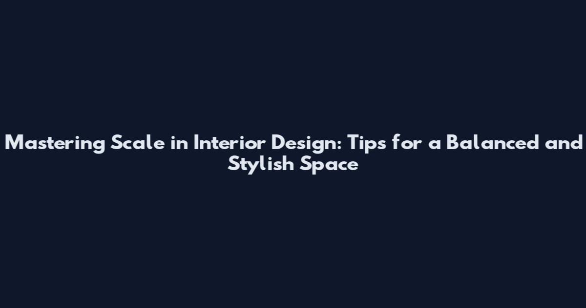 Mastering Scale in Interior Design: Tips for a Balanced and Stylish Space