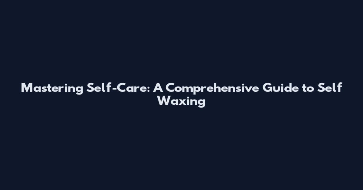 Mastering Self-Care: A Comprehensive Guide to Self Waxing
