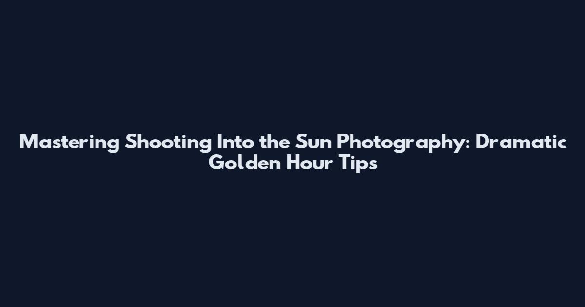 Mastering Shooting Into the Sun Photography: Dramatic Golden Hour Tips