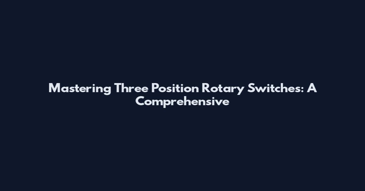 Mastering Three Position Rotary Switches: A Comprehensive