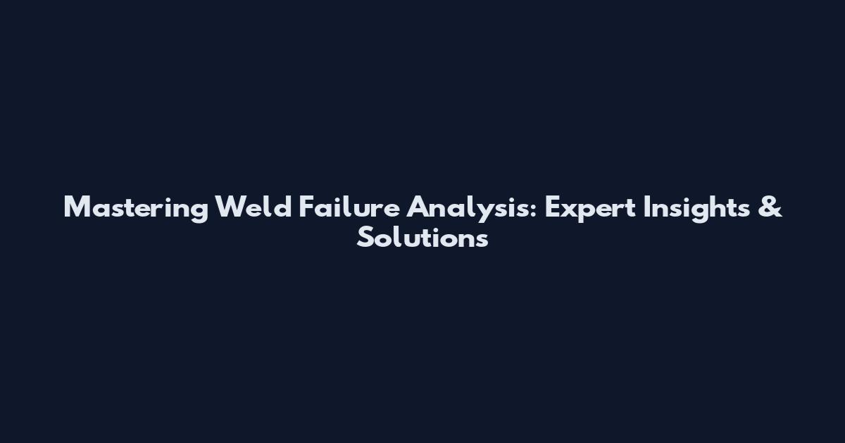 Mastering Weld Failure Analysis: Expert Insights & Solutions