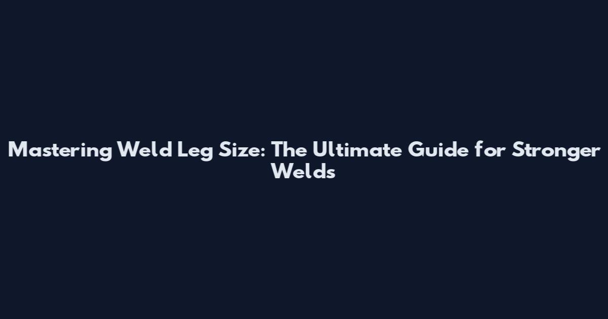 Mastering Weld Leg Size: The Ultimate Guide for Stronger Welds
