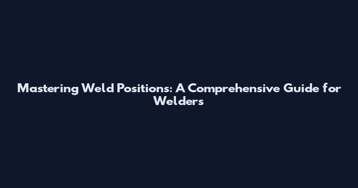 Mastering Weld Positions: A Comprehensive Guide for Welders
