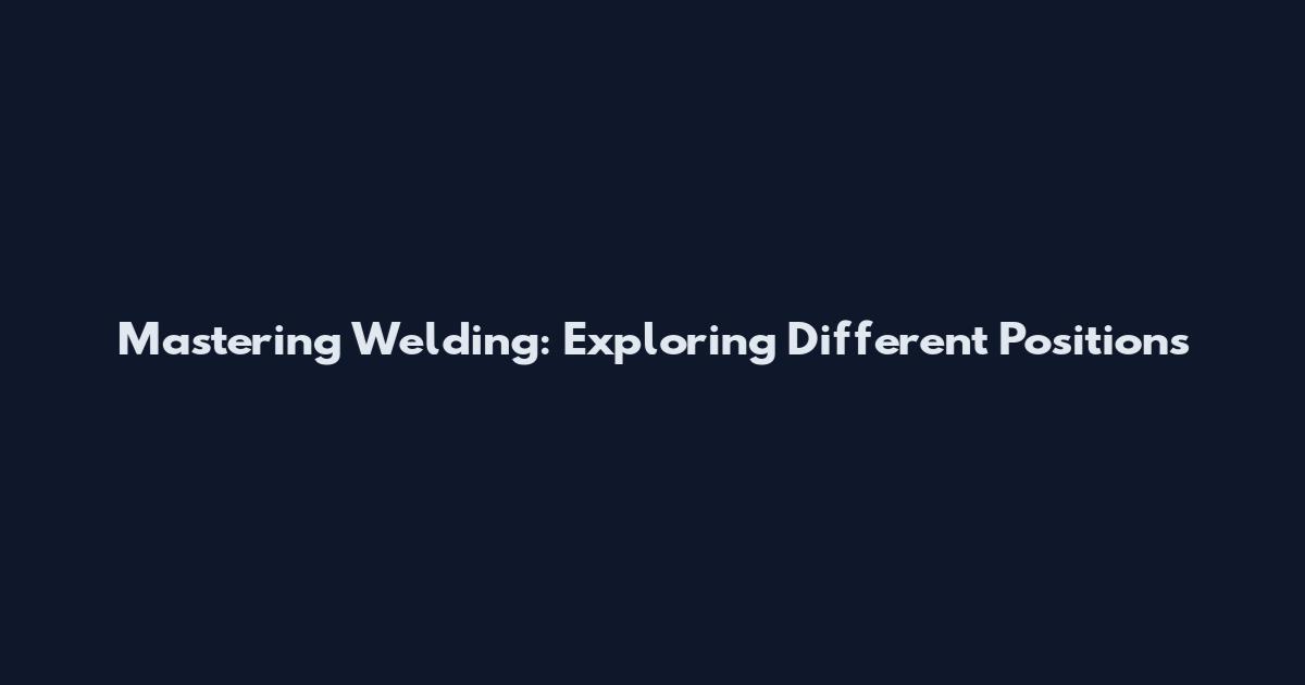 Mastering Welding: Exploring Different Positions