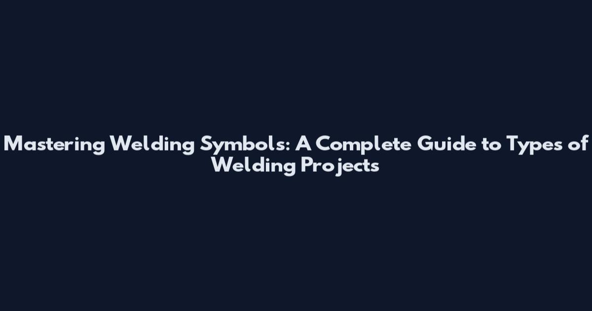 Mastering Welding Symbols: A Complete Guide to Types of Welding Projects