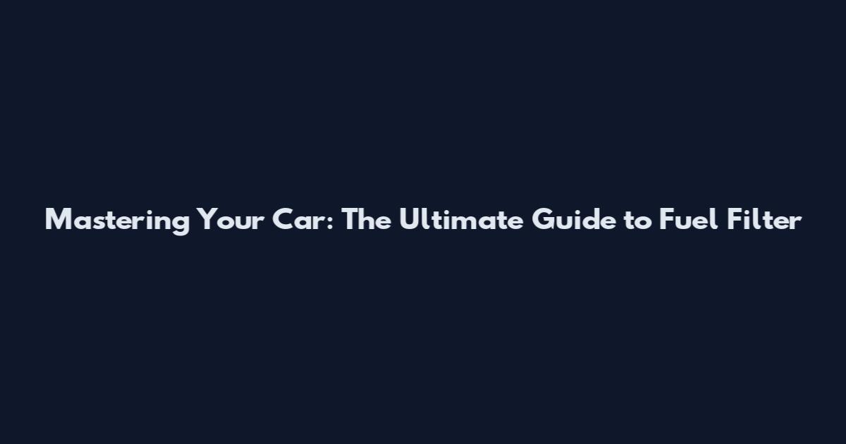 Mastering Your Car: The Ultimate Guide to Fuel Filter