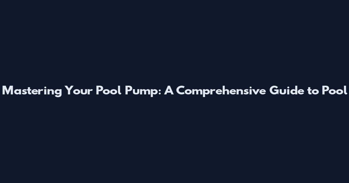 Mastering Your Pool Pump: A Comprehensive Guide to Pool
