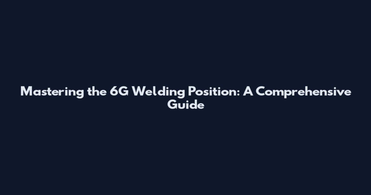 Mastering the 6G Welding Position: A Comprehensive Guide