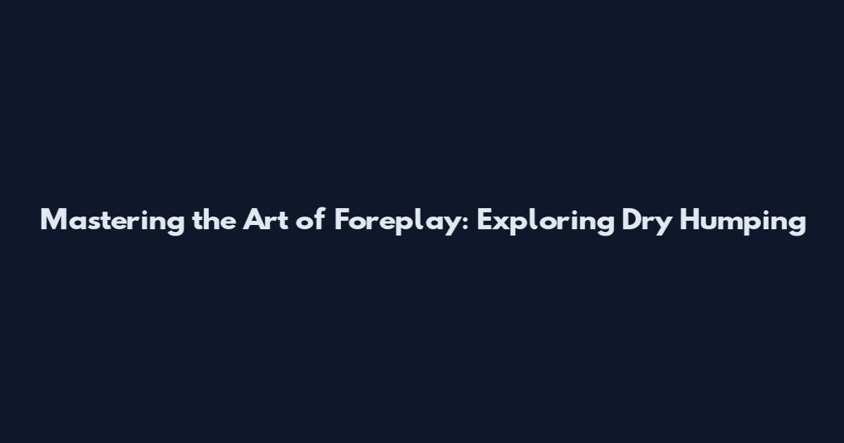Mastering the Art of Foreplay: Exploring Dry Humping