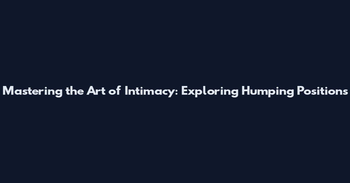 Mastering the Art of Intimacy: Exploring Humping Positions