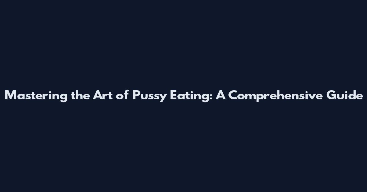 Mastering the Art of Pussy Eating: A Comprehensive Guide