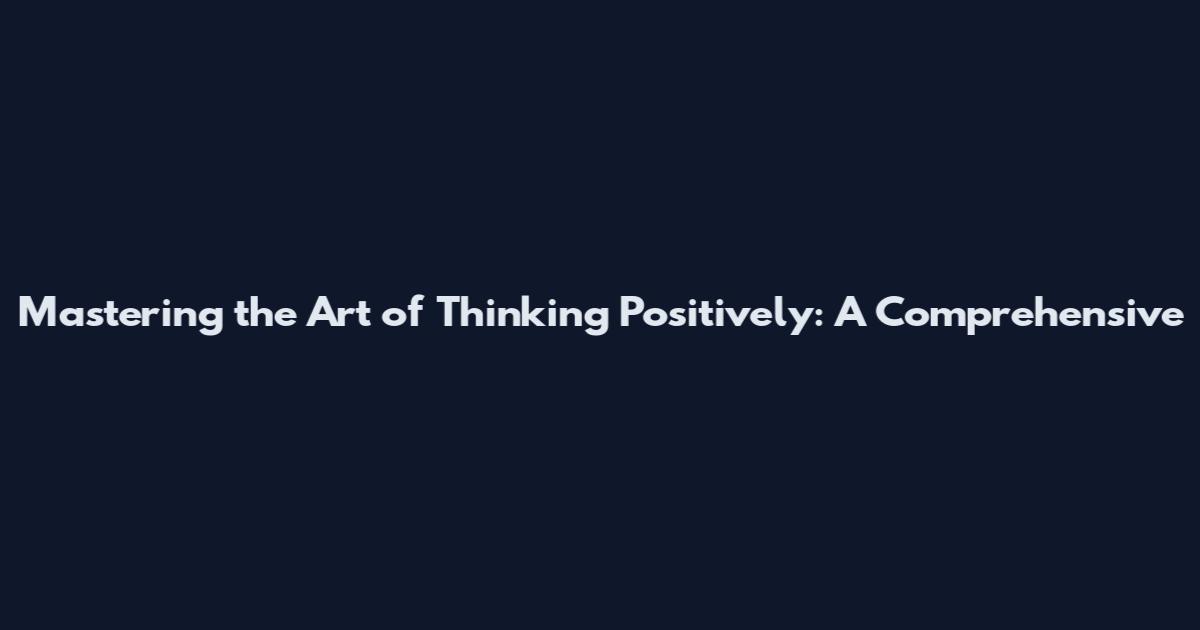 Mastering the Art of Thinking Positively: A Comprehensive