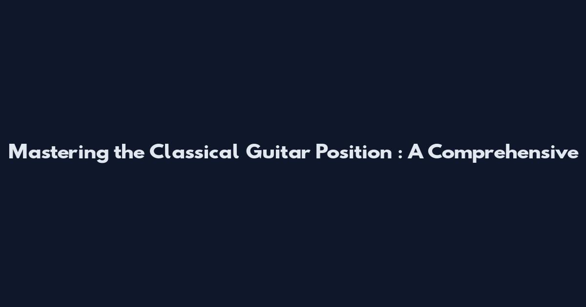 Mastering the Classical Guitar Position : A Comprehensive