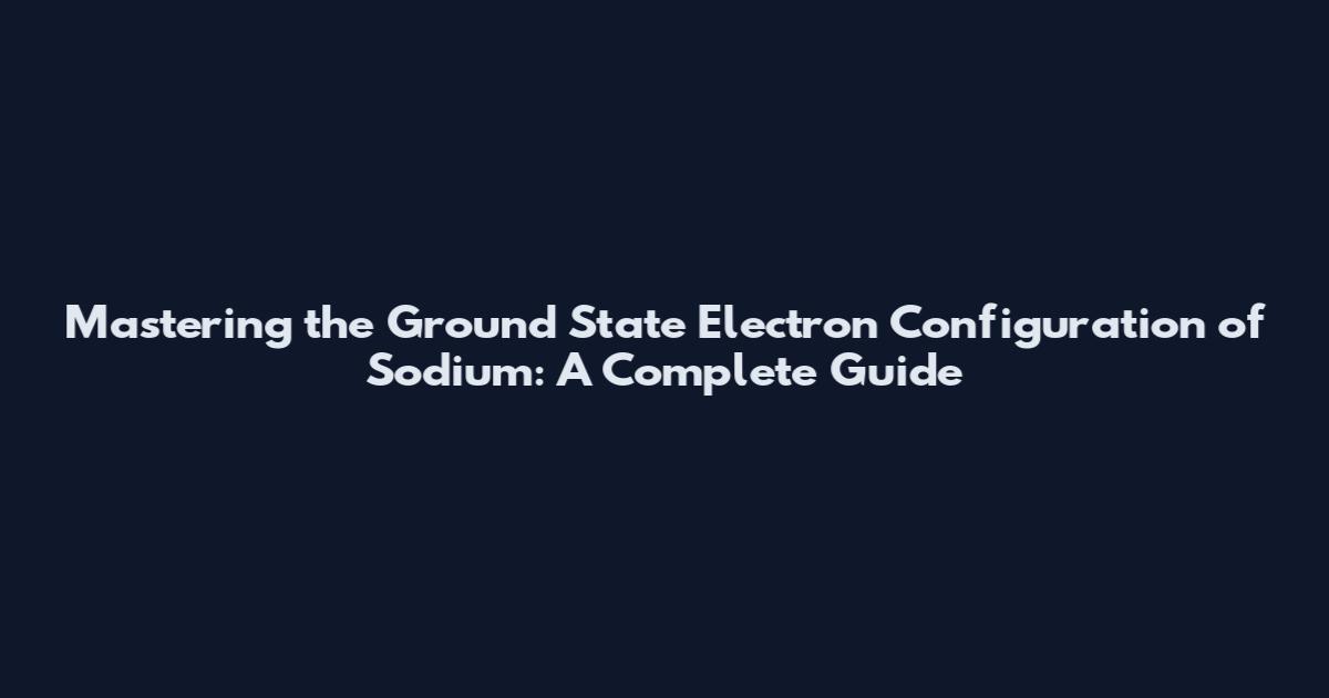 Mastering the Ground State Electron Configuration of Sodium: A Complete Guide