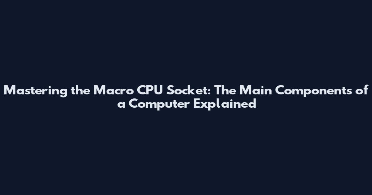 Mastering the Macro CPU Socket: The Main Components of a Computer Explained