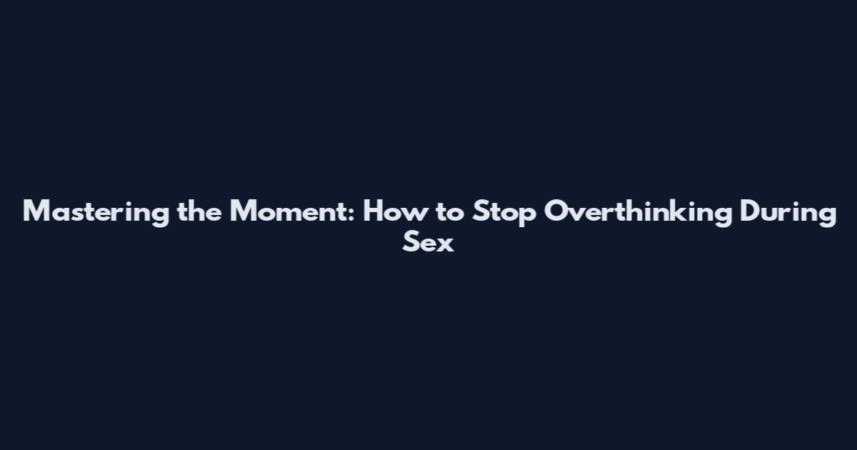 Mastering the Moment: How to Stop Overthinking During Sex
