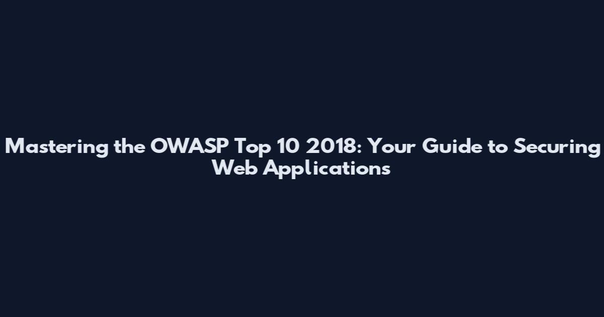 Mastering the OWASP Top 10 2018: Your Guide to Securing Web Applications