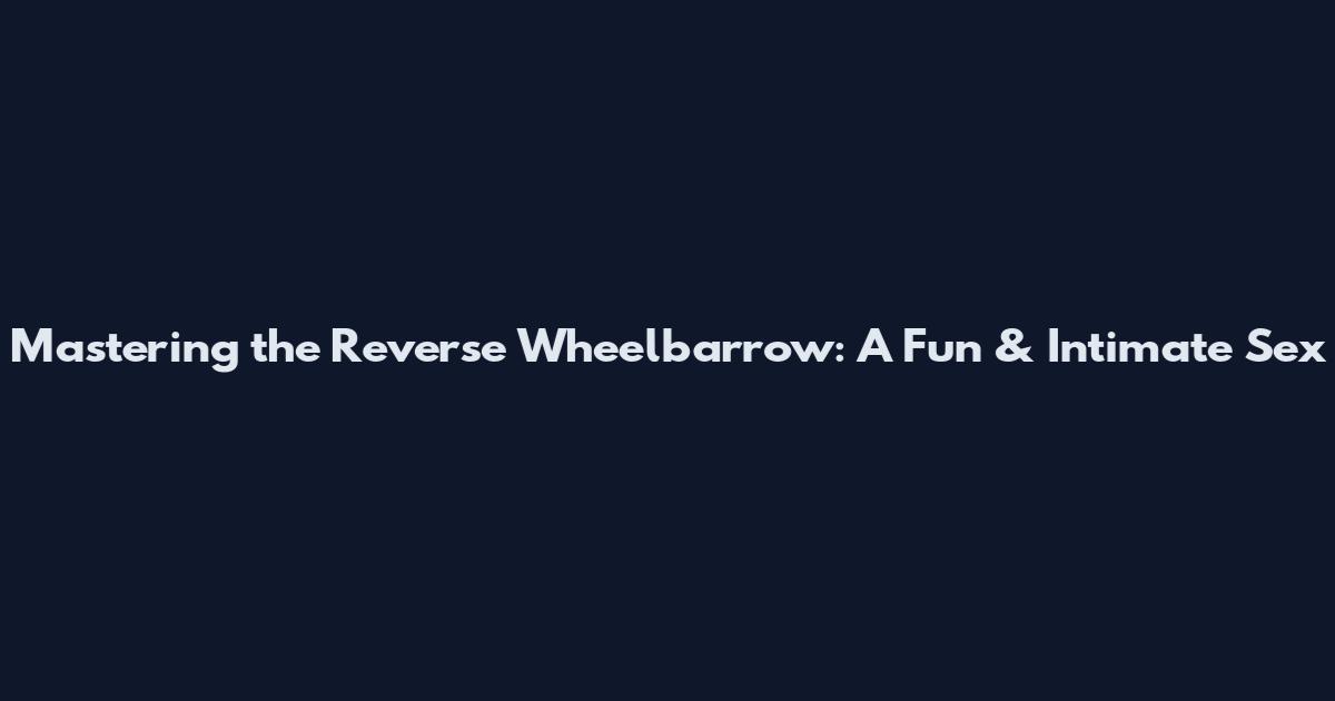 Mastering the Reverse Wheelbarrow: A Fun & Intimate Sex