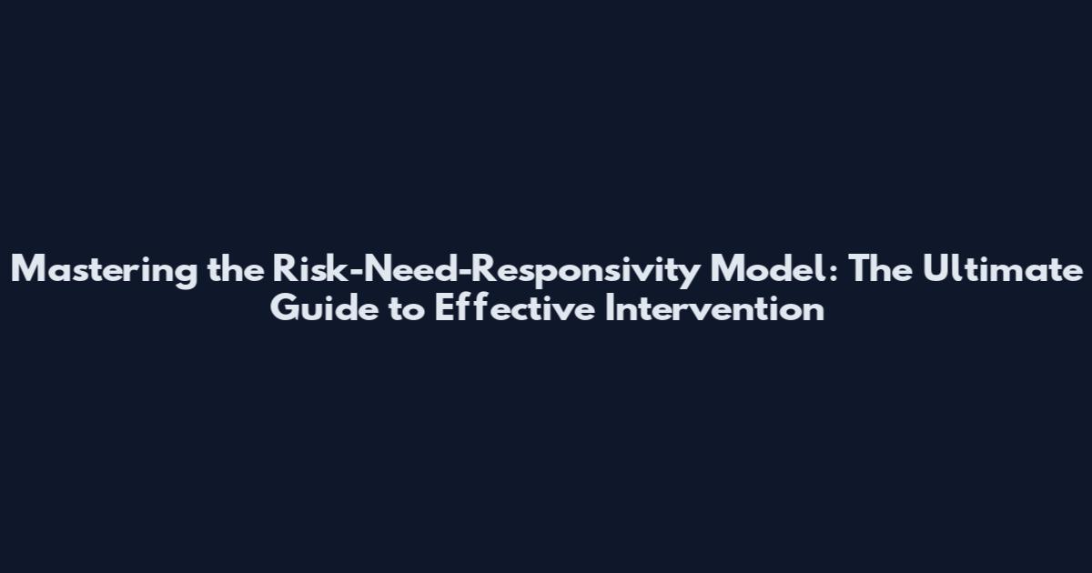Mastering the Risk-Need-Responsivity Model: The Ultimate Guide to Effective Intervention