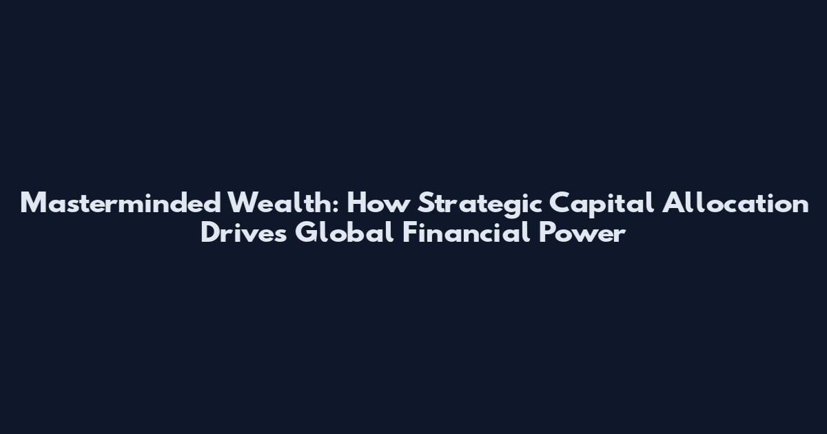 Masterminded Wealth: How Strategic Capital Allocation Drives Global Financial Power