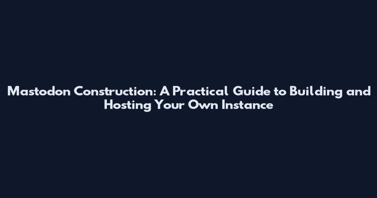Mastodon Construction: A Practical Guide to Building and Hosting Your Own Instance