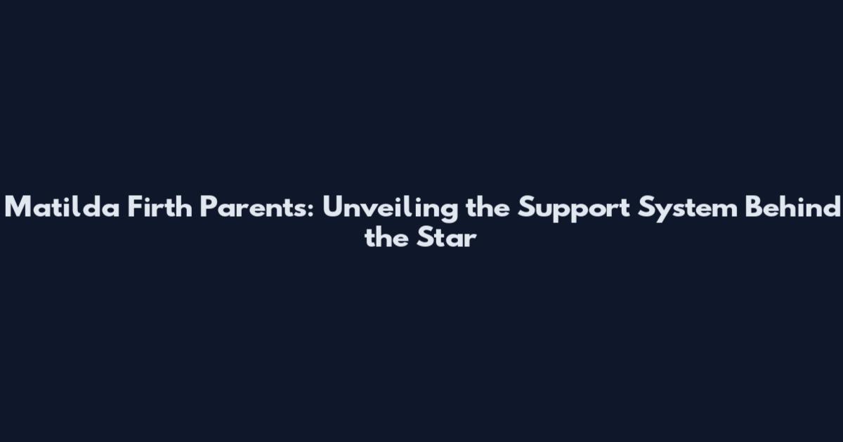Matilda Firth Parents: Unveiling the Support System Behind the Star