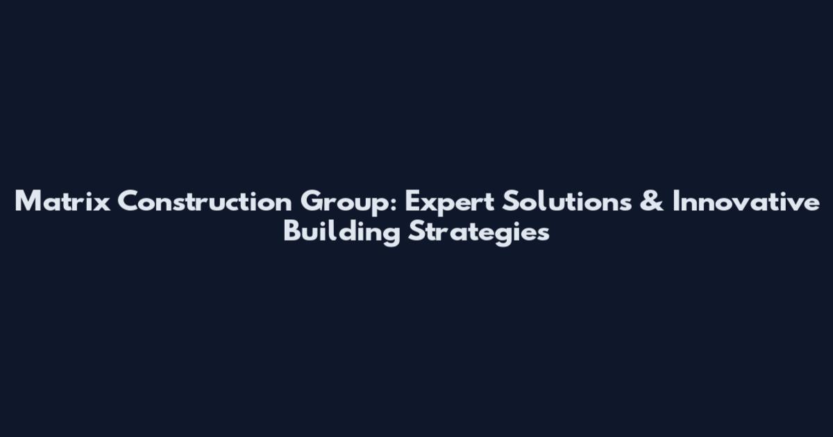 Matrix Construction Group: Expert Solutions & Innovative Building Strategies