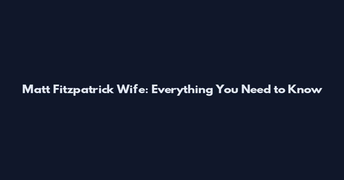 Matt Fitzpatrick Wife: Everything You Need to Know