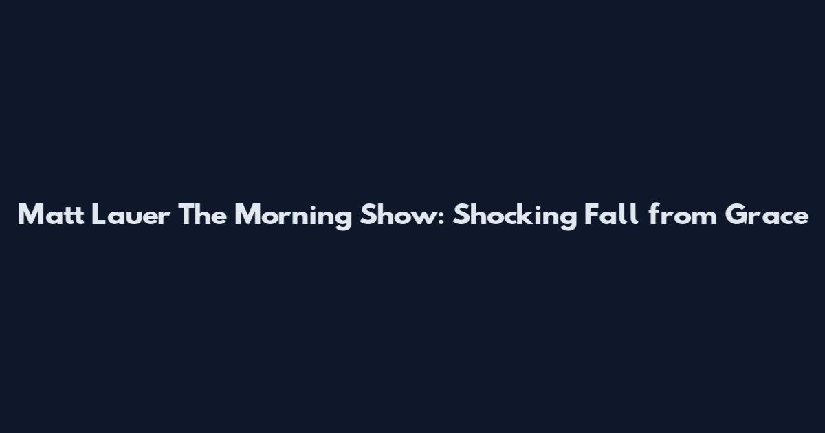 Matt Lauer The Morning Show: Shocking Fall from Grace