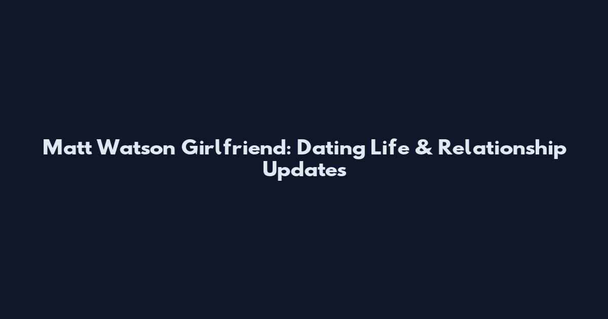 Matt Watson Girlfriend: Dating Life & Relationship Updates