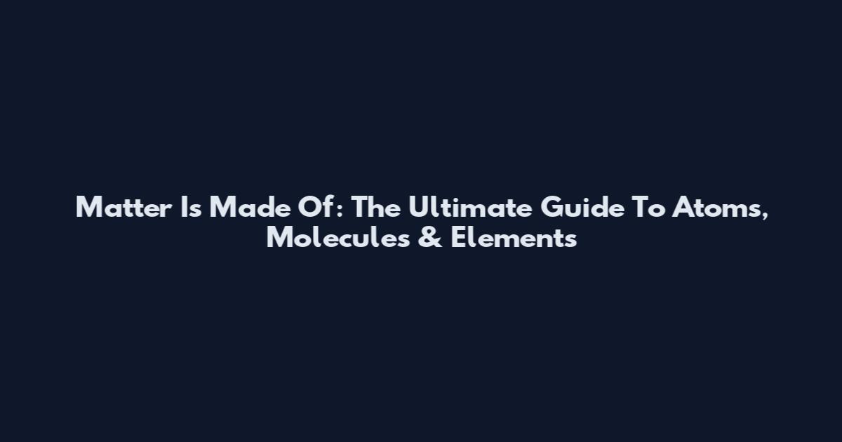 Matter Is Made Of: The Ultimate Guide To Atoms, Molecules & Elements