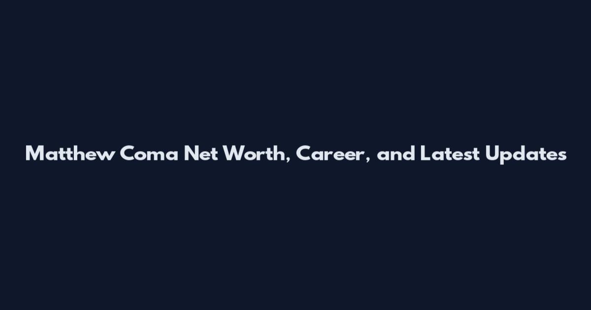 Matthew Coma Net Worth, Career, and Latest Updates