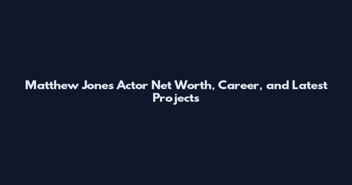 Matthew Jones Actor Net Worth, Career, and Latest Projects