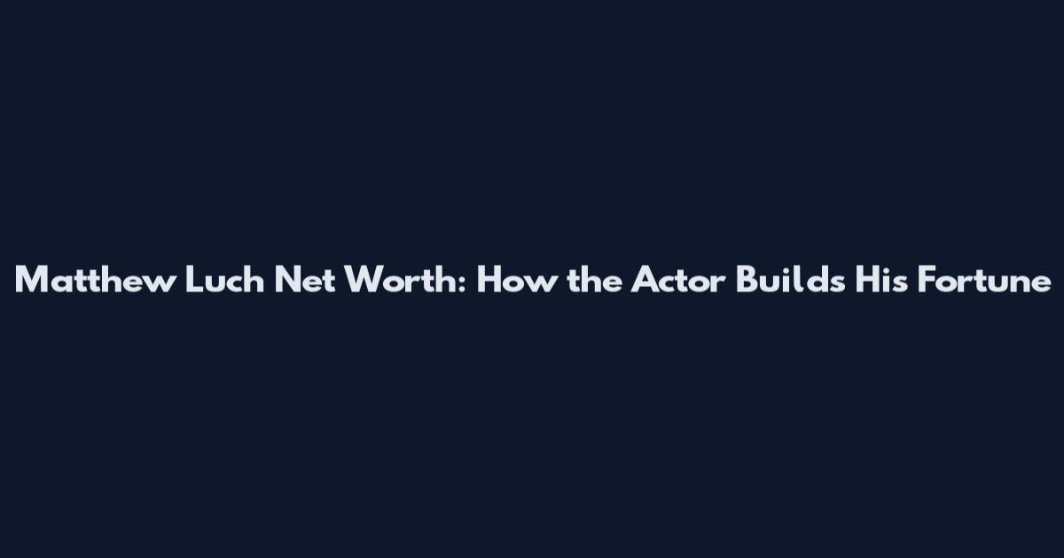 Matthew Luch Net Worth: How the Actor Builds His Fortune