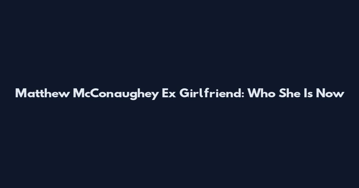 Matthew McConaughey Ex Girlfriend: Who She Is Now