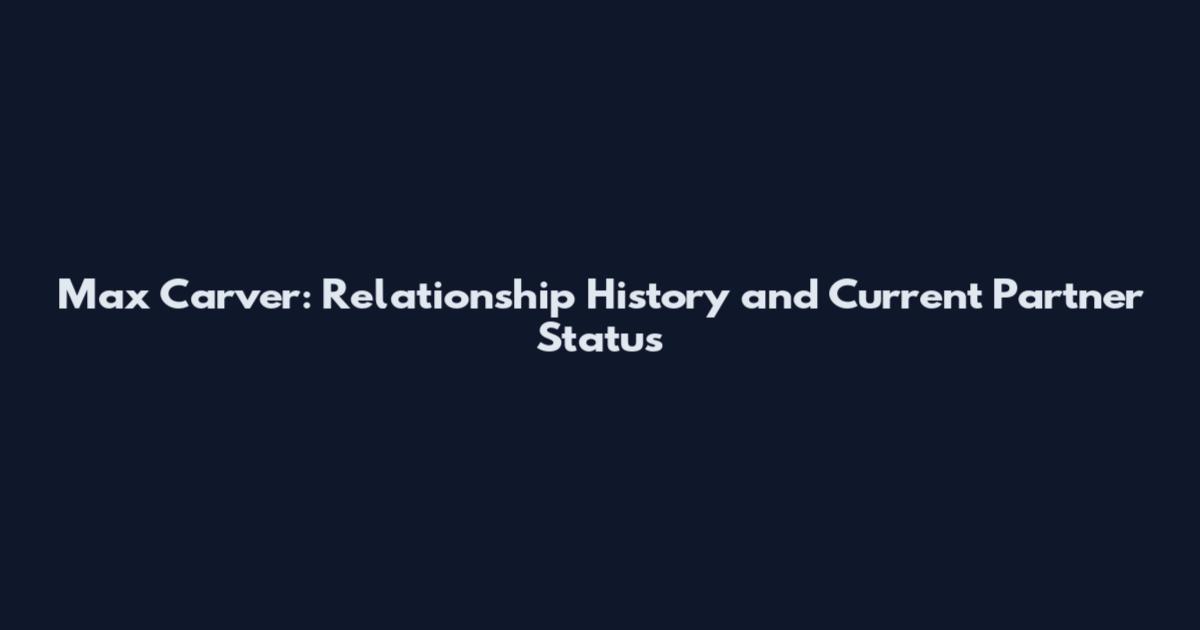 Max Carver: Relationship History and Current Partner Status