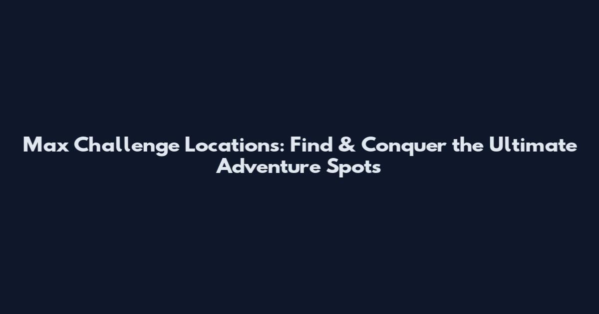 Max Challenge Locations: Find & Conquer the Ultimate Adventure Spots