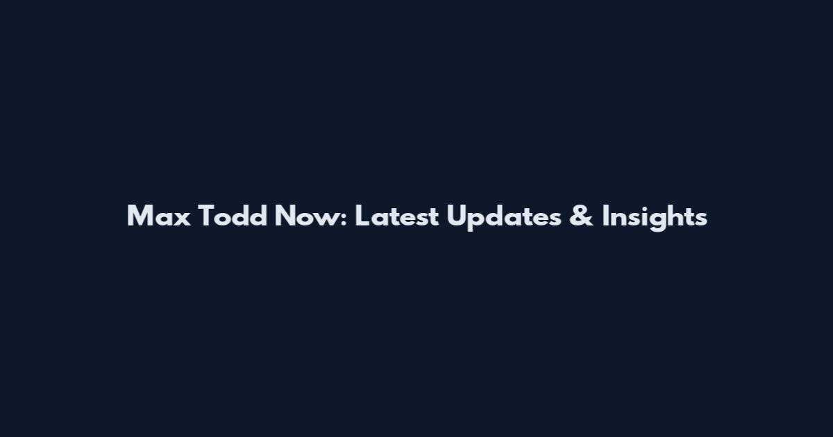 Max Todd Now: Latest Updates & Insights
