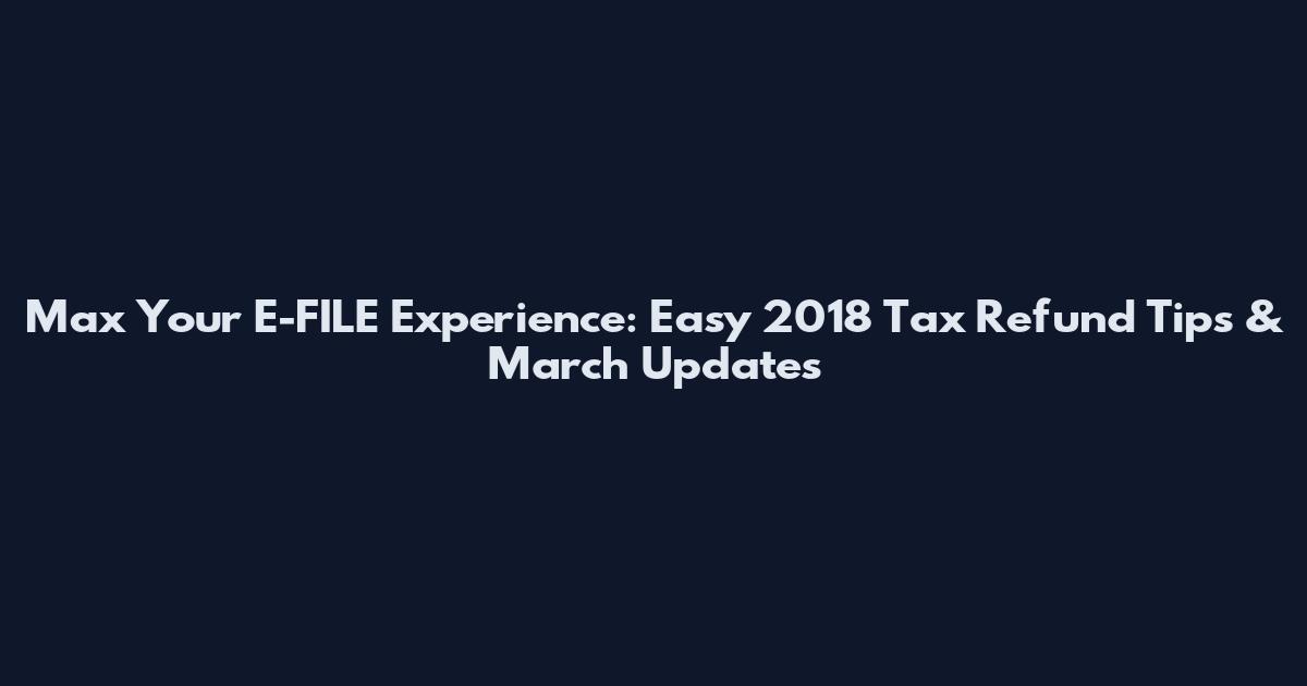 Max Your E-FILE Experience: Easy 2018 Tax Refund Tips & March Updates