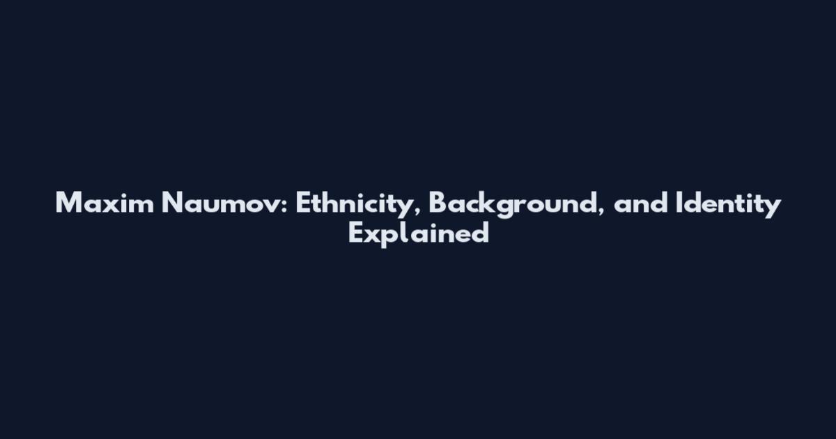 Maxim Naumov: Ethnicity, Background, and Identity Explained
